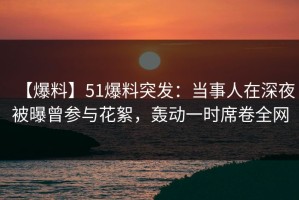 【爆料】51爆料突发：当事人在深夜被曝曾参与花絮，轰动一时席卷全网