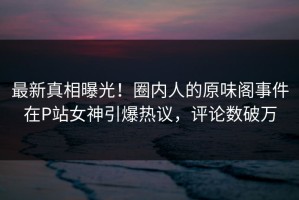 最新真相曝光！圈内人的原味阁事件在P站女神引爆热议，评论数破万