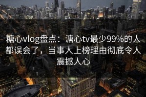 糖心vlog盘点：溏心tv最少99%的人都误会了，当事人上榜理由彻底令人震撼人心
