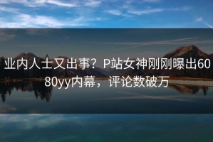业内人士又出事？P站女神刚刚曝出6080yy内幕，评论数破万