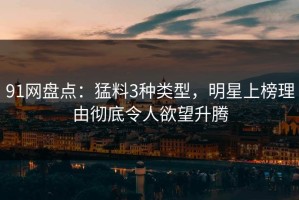 91网盘点：猛料3种类型，明星上榜理由彻底令人欲望升腾