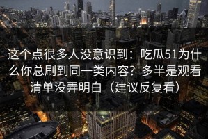 这个点很多人没意识到：吃瓜51为什么你总刷到同一类内容？多半是观看清单没弄明白（建议反复看）