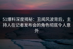 51爆料深度揭秘：丑闻风波背后，主持人在记者发布会的角色彻底令人意外