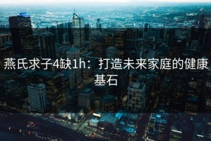 燕氏求子4缺1h：打造未来家庭的健康基石