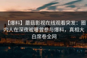 【爆料】蘑菇影视在线观看突发：圈内人在深夜被曝曾参与爆料，真相大白席卷全网