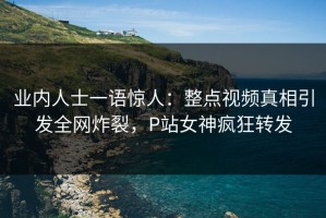 业内人士一语惊人：整点视频真相引发全网炸裂，P站女神疯狂转发