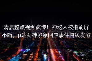 清晨整点视频疯传！神秘人被指刷屏不断，p站女神紧急回应事件持续发酵