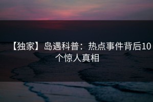 【独家】岛遇科普：热点事件背后10个惊人真相
