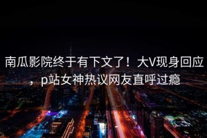 南瓜影院终于有下文了！大V现身回应，p站女神热议网友直呼过瘾