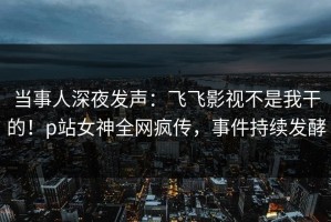 当事人深夜发声：飞飞影视不是我干的！p站女神全网疯传，事件持续发酵
