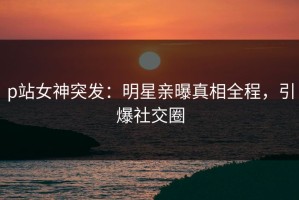 p站女神突发：明星亲曝真相全程，引爆社交圈