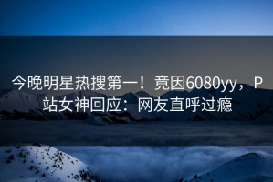 今晚明星热搜第一！竟因6080yy，P站女神回应：网友直呼过瘾