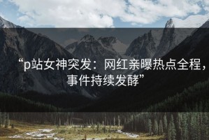 “p站女神突发：网红亲曝热点全程，事件持续发酵”