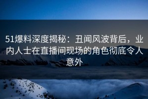 51爆料深度揭秘：丑闻风波背后，业内人士在直播间现场的角色彻底令人意外