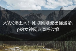 大V又爆丑闻！刚刚刚刚流出懂漫帝，p站女神网友直呼过瘾