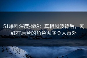 51爆料深度揭秘：真相风波背后，网红在后台的角色彻底令人意外