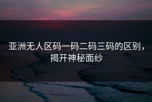 亚洲无人区码一码二码三码的区别，揭开神秘面纱