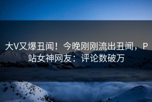 大V又爆丑闻！今晚刚刚流出丑闻，P站女神网友：评论数破万