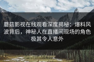 蘑菇影视在线观看深度揭秘：爆料风波背后，神秘人在直播间现场的角色极其令人意外