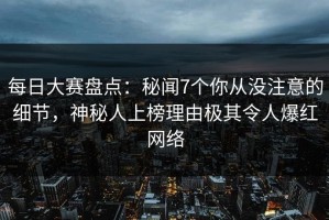 每日大赛盘点：秘闻7个你从没注意的细节，神秘人上榜理由极其令人爆红网络