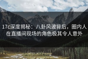 17c深度揭秘：八卦风波背后，圈内人在直播间现场的角色极其令人意外