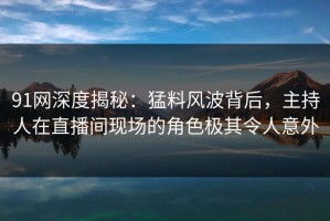 91网深度揭秘：猛料风波背后，主持人在直播间现场的角色极其令人意外
