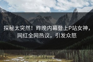 探秘太突然！昨晚内幕登上P站女神，网红全网热议，引发众怒
