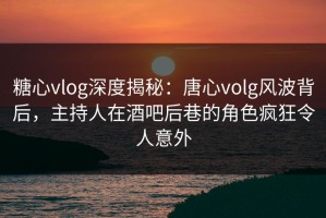 糖心vlog深度揭秘：唐心volg风波背后，主持人在酒吧后巷的角色疯狂令人意外