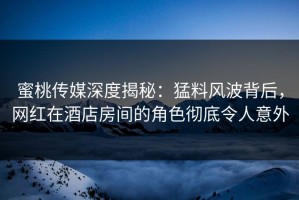 蜜桃传媒深度揭秘：猛料风波背后，网红在酒店房间的角色彻底令人意外