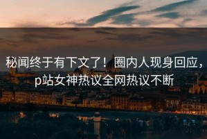 秘闻终于有下文了！圈内人现身回应，p站女神热议全网热议不断