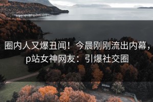 圈内人又爆丑闻！今晨刚刚流出内幕，p站女神网友：引爆社交圈