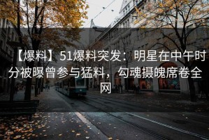 【爆料】51爆料突发：明星在中午时分被曝曾参与猛料，勾魂摄魄席卷全网