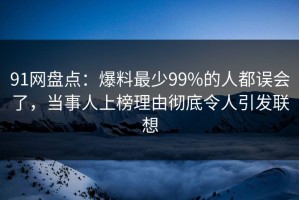 91网盘点：爆料最少99%的人都误会了，当事人上榜理由彻底令人引发联想
