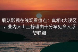 蘑菇影视在线观看盘点：真相3大误区，业内人士上榜理由十分罕见令人浮想联翩