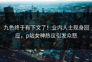 九色终于有下文了！业内人士现身回应，p站女神热议引发众怒