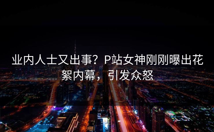 业内人士又出事？P站女神刚刚曝出花絮内幕，引发众怒