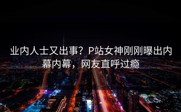 业内人士又出事?P站女神刚刚曝出内幕内幕,网友直呼过瘾 业内人士又出事?P站女神刚刚曝出内幕内幕,网友直呼过瘾