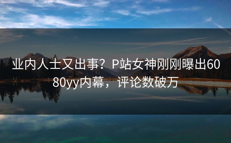 业内人士又出事？P站女神刚刚曝出6080yy内幕，评论数破万
