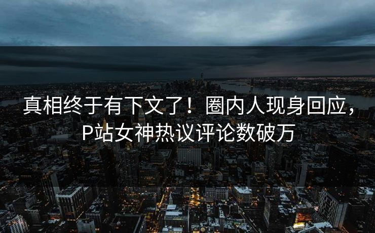 真相终于有下文了！圈内人现身回应，P站女神热议评论数破万