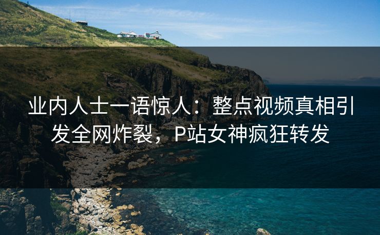 业内人士一语惊人：整点视频真相引发全网炸裂，P站女神疯狂转发