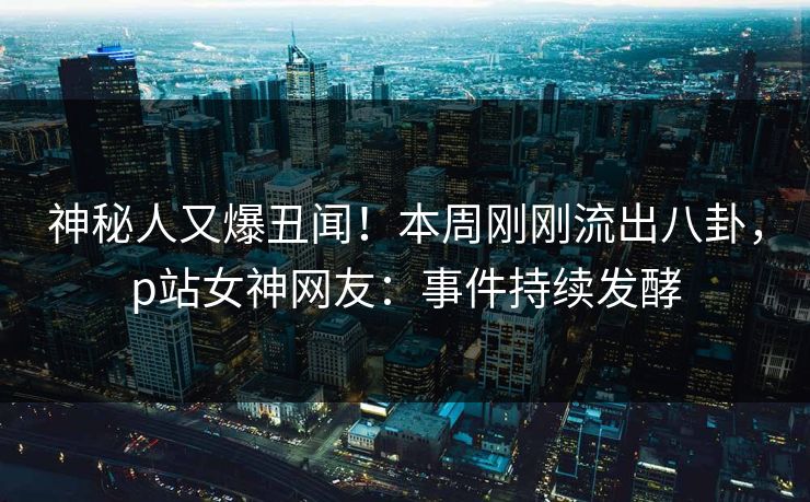 神秘人又爆丑闻！本周刚刚流出八卦，p站女神网友：事件持续发酵