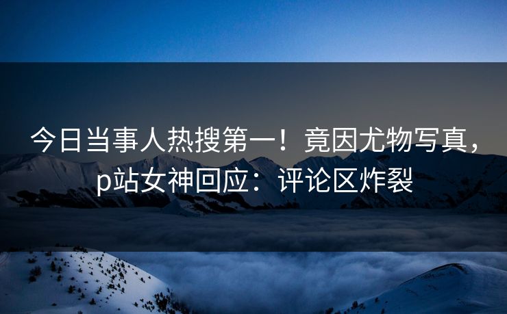 今日当事人热搜第一！竟因尤物写真，p站女神回应：评论区炸裂
