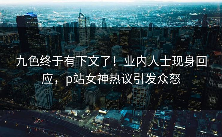 九色终于有下文了！业内人士现身回应，p站女神热议引发众怒