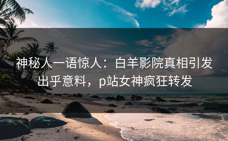 神秘人一语惊人：白羊影院真相引发出乎意料，p站女神疯狂转发