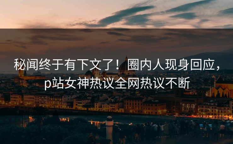 秘闻终于有下文了！圈内人现身回应，p站女神热议全网热议不断