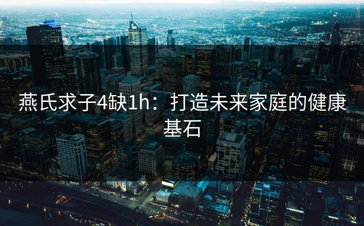 燕氏求子4缺1h：打造未来家庭的健康基石