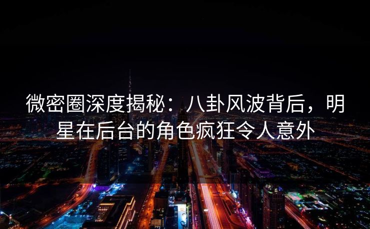 微密圈深度揭秘：八卦风波背后，明星在后台的角色疯狂令人意外