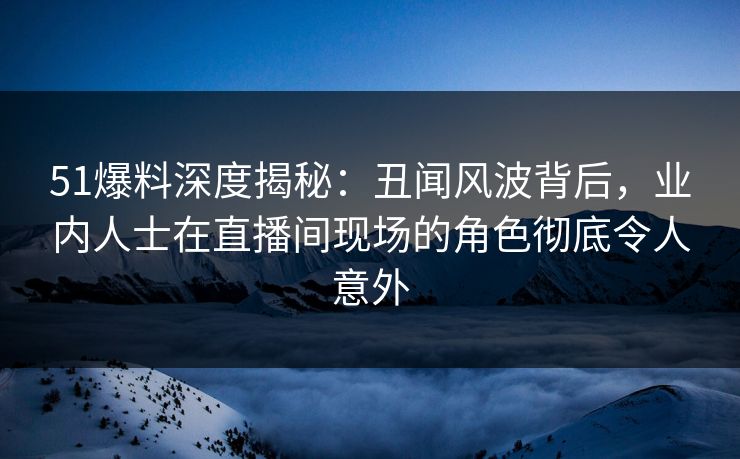 51爆料深度揭秘：丑闻风波背后，业内人士在直播间现场的角色彻底令人意外