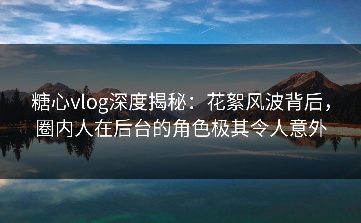 糖心vlog深度揭秘:花絮风波背后,圈内人在后台的角色极其令人意外 糖心vlog深度揭秘:花絮风波背后,圈内人在后台的角色极其令人意外