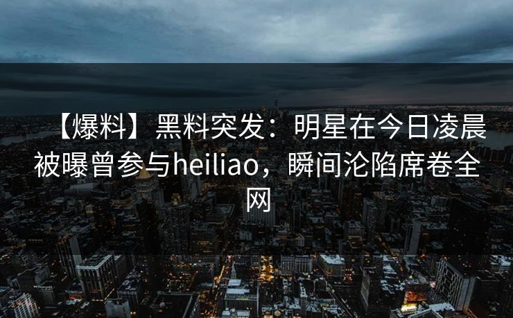 【爆料】黑料突发：明星在今日凌晨被曝曾参与heiliao，瞬间沦陷席卷全网